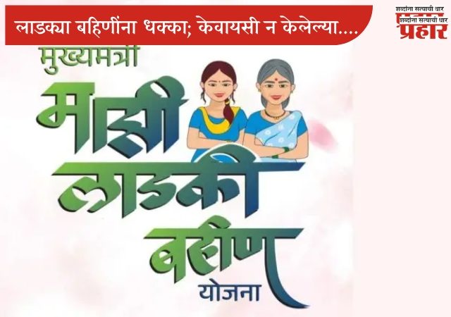 लाडक्या बहिणींना धक्का; केवायसी न केलेल्या आणि नियमांचे उल्लंघन केलेल्या महिला योजनेतून बाद