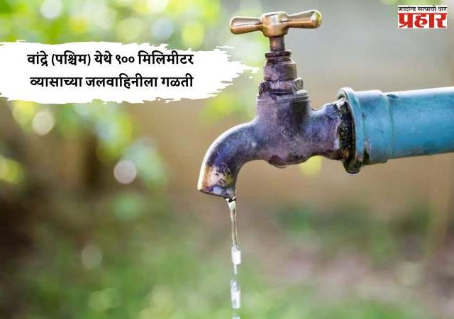 वांद्रे (पश्चिम) येथे ९०० मिलिमीटर व्यासाच्या जलवाहिनीला गळती, येत्या १० फेब्रुवारी २०२६ रोजी दुरुस्तीचे काम घेणार हाती