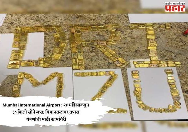 Mumbai International Airport : २४ महिलांकडून ३० किलो सोने जप्त; विमानतळावर तपास यंत्रणांची मोठी कामगिरी