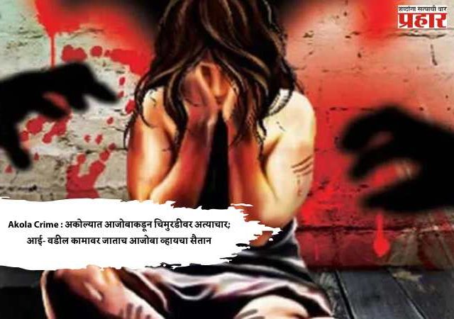 Akola Crime : अकोल्यात आजोबाकडून चिमुरडीवर अत्याचार; आई- वडील कामावर जाताच आजोबा व्हायचा सैतान
