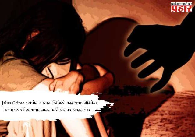 Jalna Crime : अंघोळ करताना व्हिडिओ काढायचा; पीडितेवर सलग १० वर्ष अत्याचार जालनामध्ये भयानक प्रकार उघड...